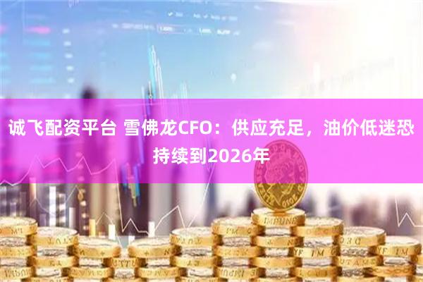 诚飞配资平台 雪佛龙CFO：供应充足，油价低迷恐持续到2026年