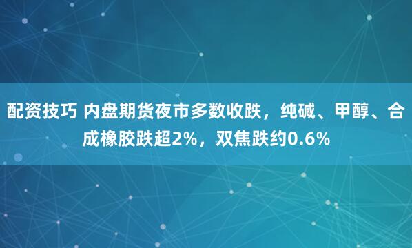 配资技巧 内盘期货夜市多数收跌，纯碱、甲醇、合成橡胶跌超2%，双焦跌约0.6%
