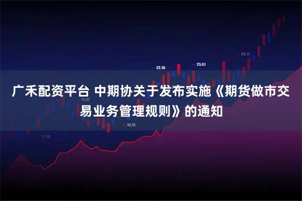 广禾配资平台 中期协关于发布实施《期货做市交易业务管理规则》的通知