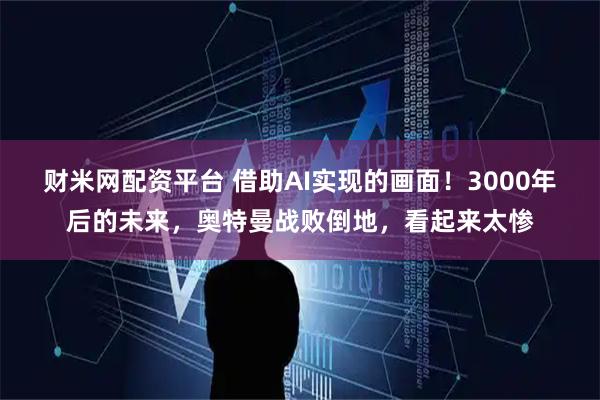 财米网配资平台 借助AI实现的画面！3000年后的未来，奥特曼战败倒地，看起来太惨