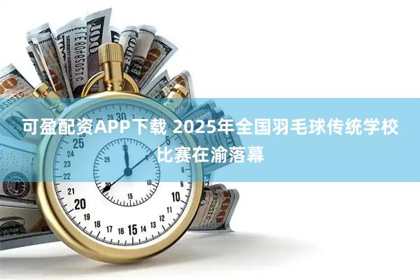 可盈配资APP下载 2025年全国羽毛球传统学校比赛在渝落幕