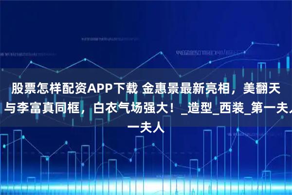 股票怎样配资APP下载 金惠景最新亮相，美翻天！与李富真同框，白衣气场强大！_造型_西装_第一夫人