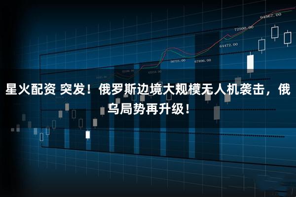 星火配资 突发!俄罗斯边境大规模无人机袭击,俄乌局势再升级!