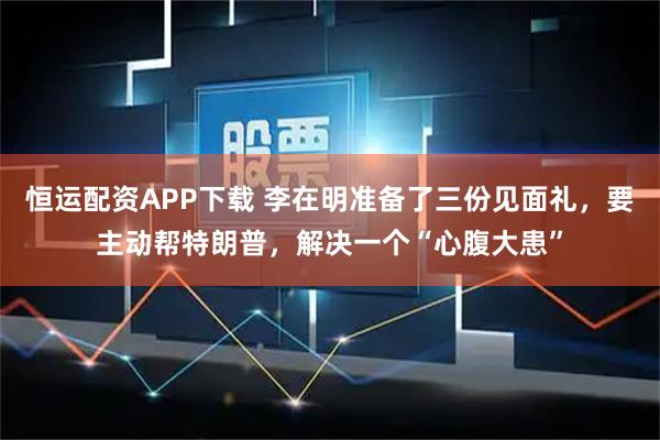 恒运配资APP下载 李在明准备了三份见面礼,要主动帮特朗普,解决一个“心腹大患”