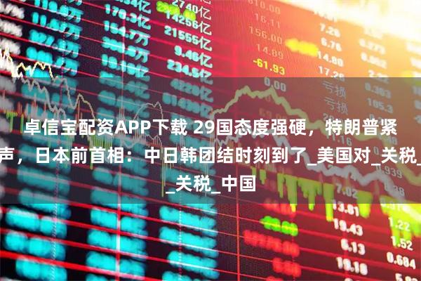 卓信宝配资APP下载 29国态度强硬，特朗普紧急发声，日本前首相：中日韩团结时刻到了_美国对_关税_中国