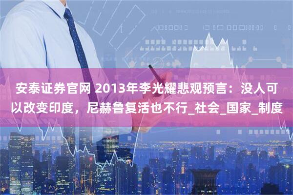 安泰证券官网 2013年李光耀悲观预言:没人可以改变印度,尼赫鲁复活也不行_社会_国家_制度