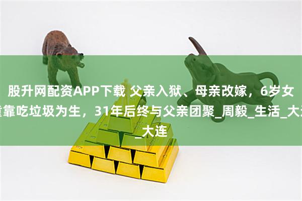 股升网配资APP下载 父亲入狱、母亲改嫁,6岁女童靠吃垃圾为生,31年后终与父亲团聚_周毅_生活_大连