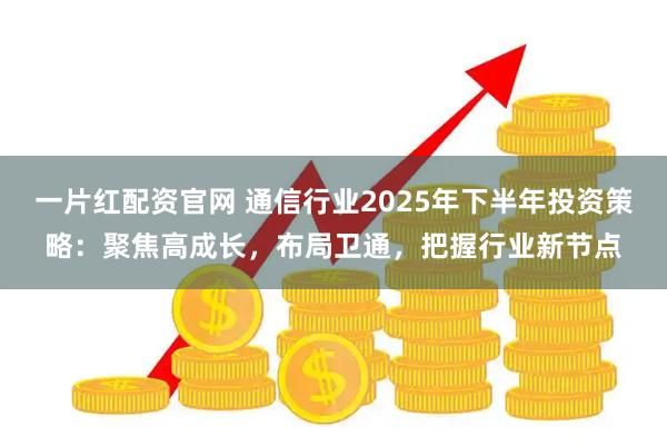 一片红配资官网 通信行业2025年下半年投资策略:聚焦高成长,布局卫通,把握行业新节点