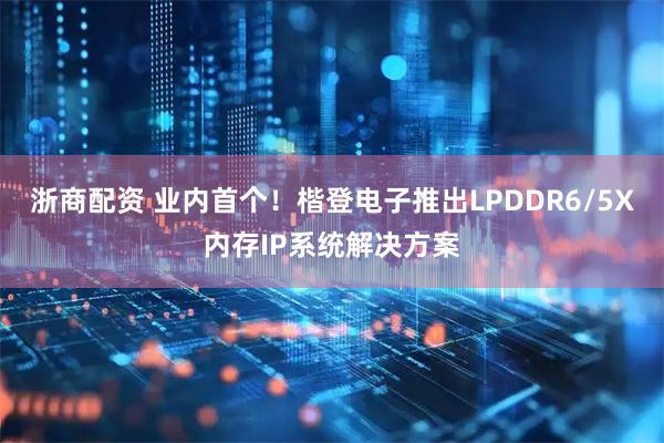 浙商配资 业内首个！楷登电子推出LPDDR6/5X内存IP系统解决方案