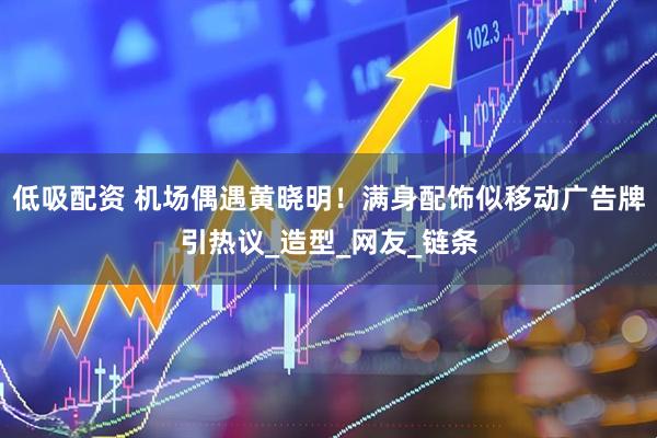 低吸配资 机场偶遇黄晓明!满身配饰似移动广告牌引热议_造型_网友_链条