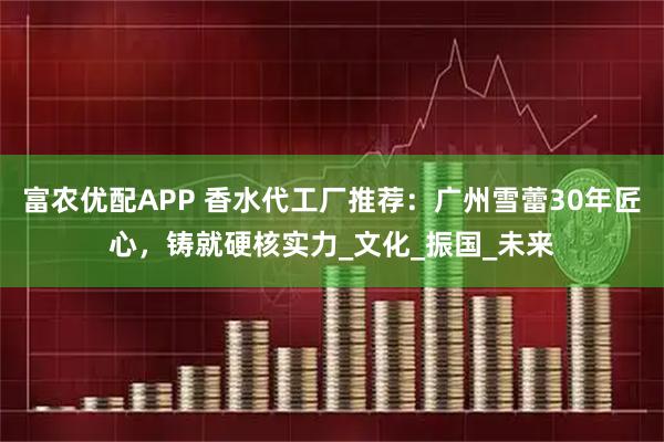 富农优配APP 香水代工厂推荐:广州雪蕾30年匠心,铸就硬核实力_文化_振国_未来