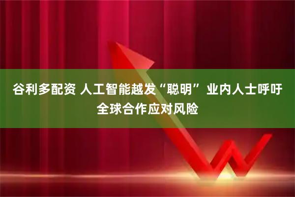 谷利多配资 人工智能越发“聪明” 业内人士呼吁全球合作应对风险