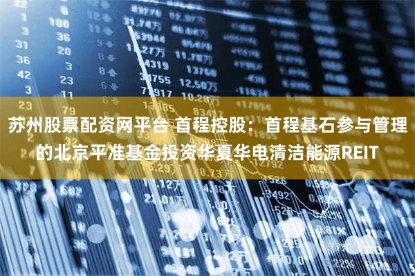 苏州股票配资网平台 首程控股：首程基石参与管理的北京平准基金投资华夏华电清洁能源REIT