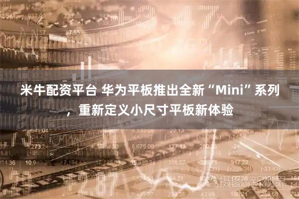 米牛配资平台 华为平板推出全新“Mini”系列,重新定义小尺寸平板新体验