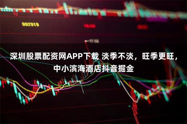 深圳股票配资网APP下载 淡季不淡，旺季更旺，中小滨海酒店抖音掘金