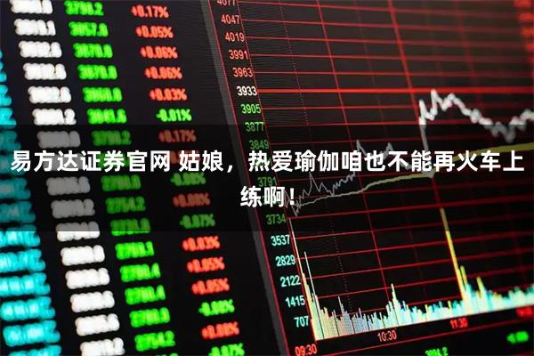 易方达证券官网 姑娘，热爱瑜伽咱也不能再火车上练啊！