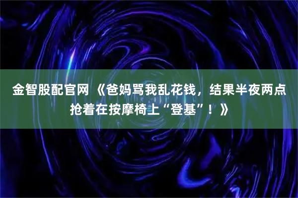 金智股配官网 《爸妈骂我乱花钱,结果半夜两点抢着在按摩椅上“登基”!》