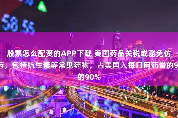 股票怎么配资的APP下载 美国药品关税或豁免仿制药,包括抗生素等常见药物,占美国人每日用药量的90%