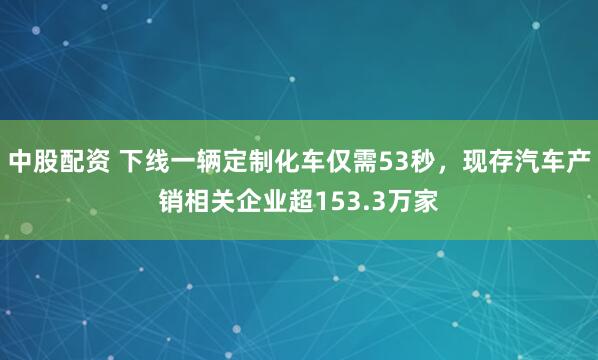 中股配资 下线一辆定制化车仅需53秒,现存汽车产销相关企业超153.3万家