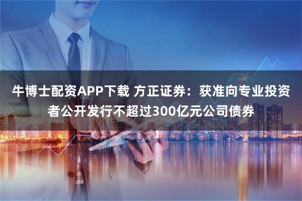 牛博士配资APP下载 方正证券：获准向专业投资者公开发行不超过300亿元公司债券