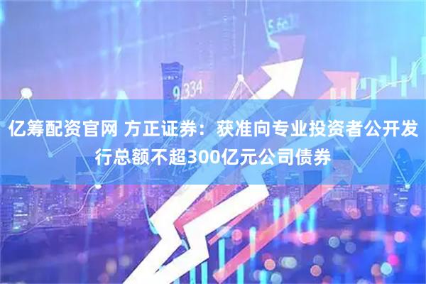 亿筹配资官网 方正证券：获准向专业投资者公开发行总额不超300亿元公司债券