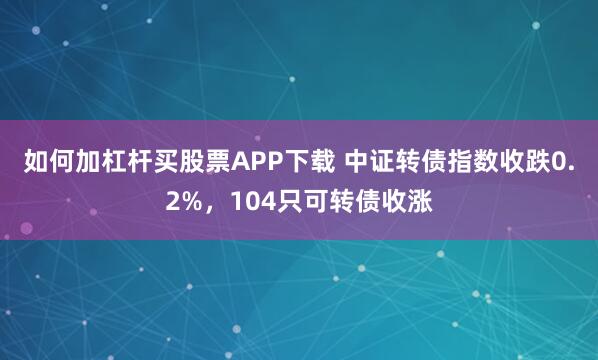 如何加杠杆买股票APP下载 中证转债指数收跌0.2%,104只可转债收涨