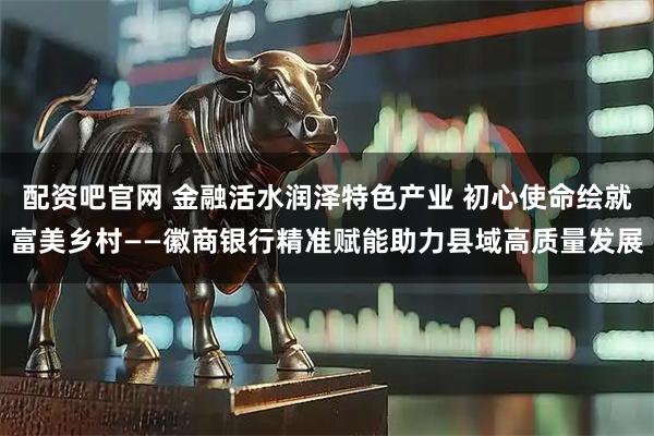 配资吧官网 金融活水润泽特色产业 初心使命绘就富美乡村——徽商银行精准赋能助力县域高质量发展