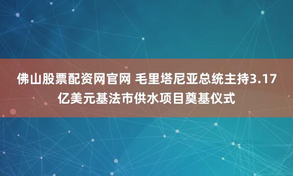 佛山股票配资网官网 毛里塔尼亚总统主持3.17亿美元基法市供水项目奠基仪式