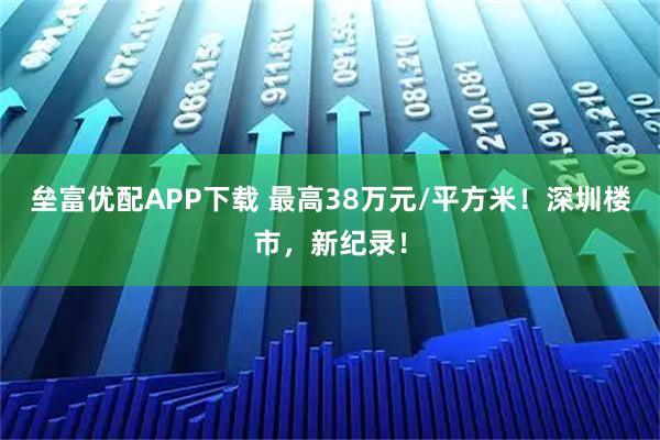 垒富优配APP下载 最高38万元/平方米！深圳楼市，新纪录！