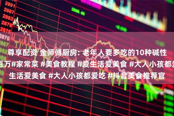 尊享配资 金师傅厨房: 老年人要多吃的10种碱性食物，最后一道价值百万#家常菜 #美食教程 #爱生活爱美食 #大人小孩都爱吃 #抖音美食推荐官