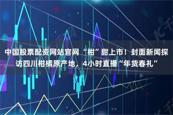 中国股票配资网站官网 “柑”甜上市！封面新闻探访四川柑橘原产地，4小时直播“年货春礼”