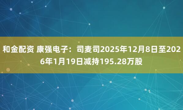 和金配资 康强电子：司麦司2025年12月8日至2026年1月19日减持195.28万股