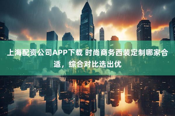 上海配资公司APP下载 时尚商务西装定制哪家合适，综合对比选出优
