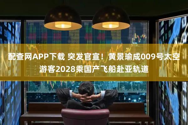 配查网APP下载 突发官宣！黄景瑜成009号太空游客2028乘国产飞船赴亚轨道