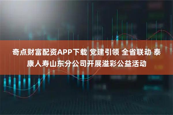 奇点财富配资APP下载 党建引领 全省联动 泰康人寿山东分公司开展溢彩公益活动