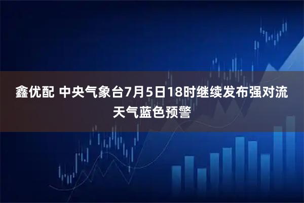 鑫优配 中央气象台7月5日18时继续发布强对流天气蓝色预警