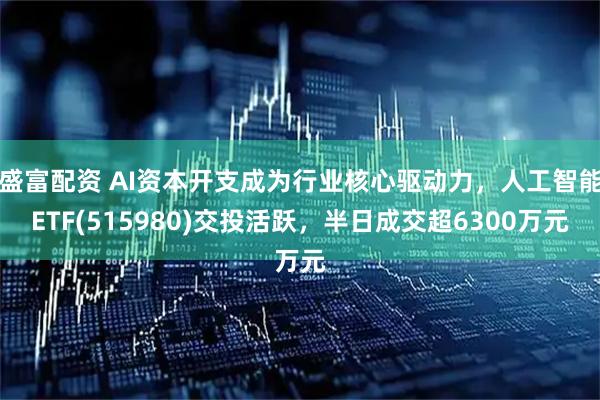 盛富配资 AI资本开支成为行业核心驱动力，人工智能ETF(515980)交投活跃，半日成交超6300万元