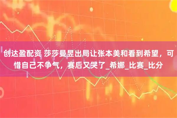 创达盈配资 莎莎曼昱出局让张本美和看到希望，可惜自己不争气，赛后又哭了_希娜_比赛_比分