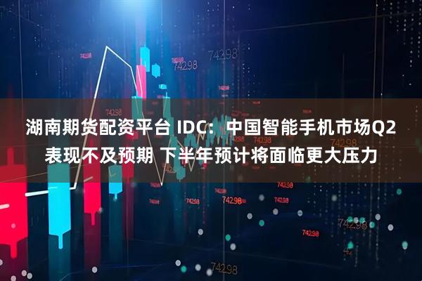 湖南期货配资平台 IDC：中国智能手机市场Q2表现不及预期 下半年预计将面临更大压力