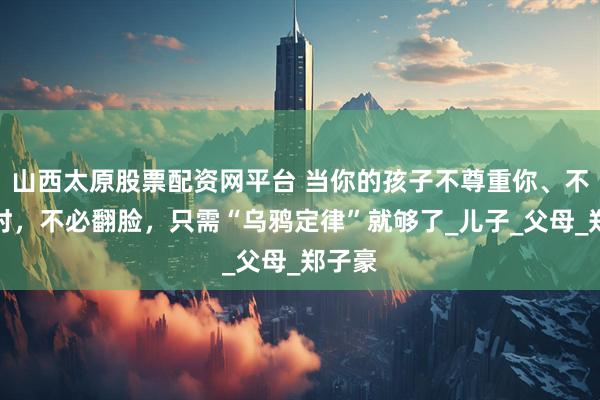 山西太原股票配资网平台 当你的孩子不尊重你、不理你时，不必翻脸，只需“乌鸦定律”就够了_儿子_父母_郑子豪