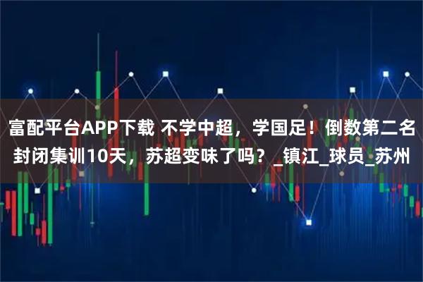 富配平台APP下载 不学中超，学国足！倒数第二名封闭集训10天，苏超变味了吗？_镇江_球员_苏州