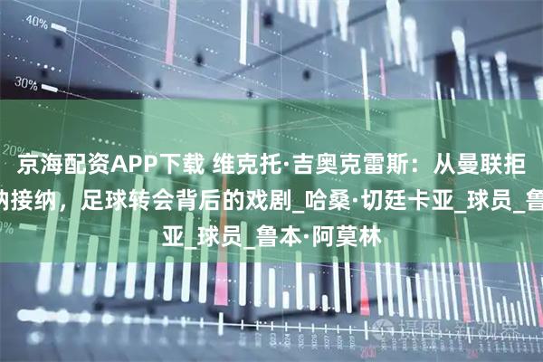 京海配资APP下载 维克托·吉奥克雷斯：从曼联拒绝到阿森纳接纳，足球转会背后的戏剧_哈桑·切廷卡亚_球员_鲁本·阿莫林