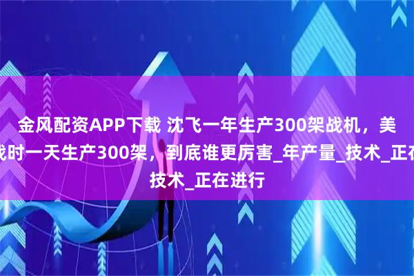 金风配资APP下载 沈飞一年生产300架战机，美国二战时一天生产300架，到底谁更厉害_年产量_技术_正在进行