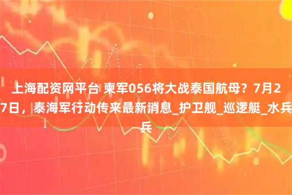 上海配资网平台 柬军056将大战泰国航母？7月27日，泰海军行动传来最新消息_护卫舰_巡逻艇_水兵