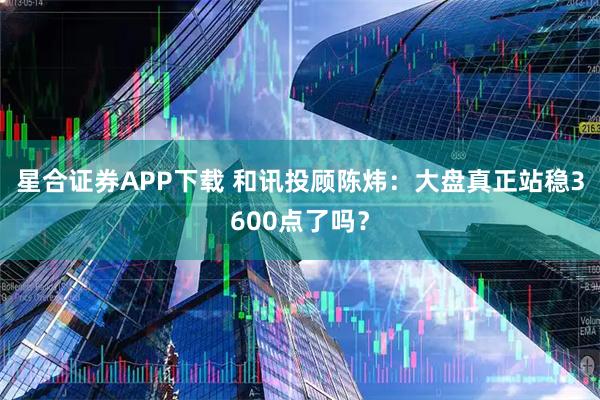星合证券APP下载 和讯投顾陈炜：大盘真正站稳3600点了吗？