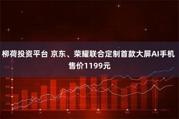 柳荷投资平台 京东、荣耀联合定制首款大屏AI手机 售价1199元