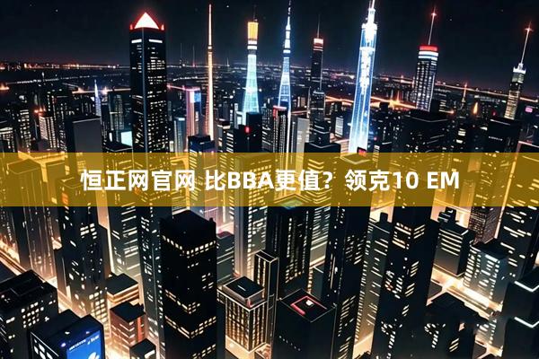 恒正网官网 比BBA更值?领克10 EM