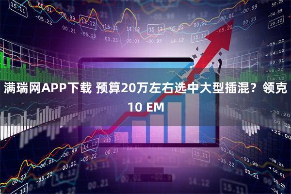 满瑞网APP下载 预算20万左右选中大型插混?领克10 EM