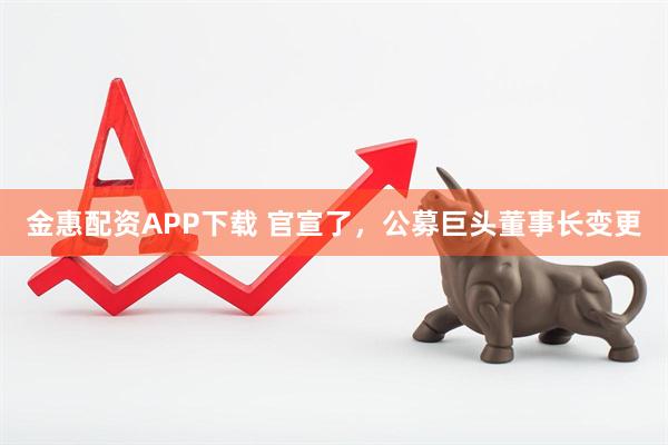 金惠配资APP下载 官宣了，公募巨头董事长变更