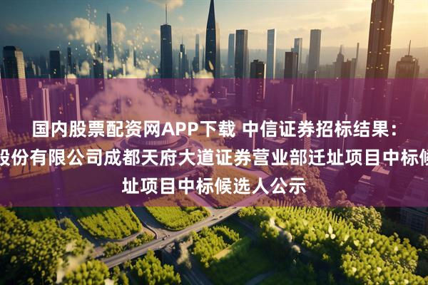 国内股票配资网APP下载 中信证券招标结果:中信证券股份有限公司成都天府大道证券营业部迁址项目中标候选人公示